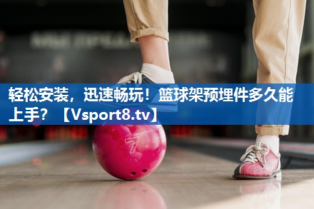 轻松安装，迅速畅玩！篮球架预埋件多久能上手？