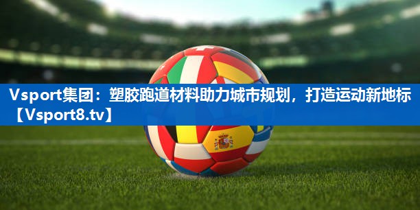 Vsport集团：塑胶跑道材料助力城市规划，打造运动新地标