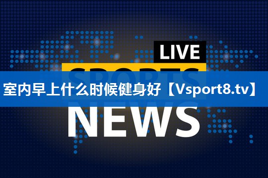 室内早上什么时候健身好 室内早上什么时候健身好