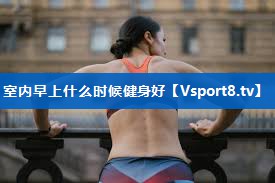 室内早上什么时候健身好 室内早上什么时候健身好