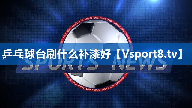 乒乓球台刷什么补漆好 乒乓球台刷什么补漆好
