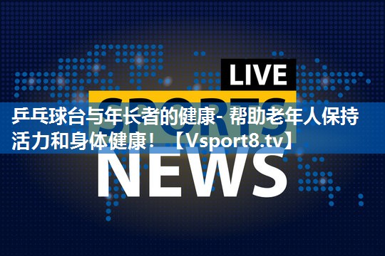 乒乓球台与年长者的健康- 帮助老年人保持活力和身体健康！
