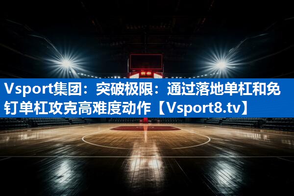 突破极限：通过落地单杠和免钉单杠攻克高难度动作